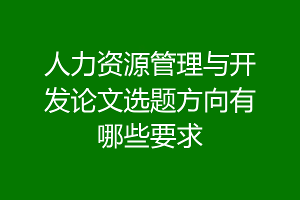 人力资源管理与开发论文选题方向有哪些要求