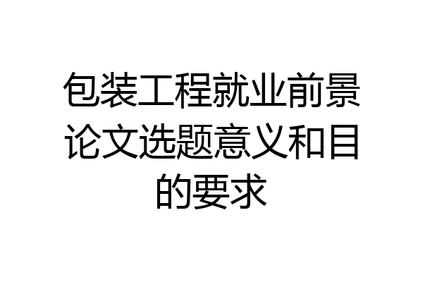包装工程就业前景论文选题意义和目的要求