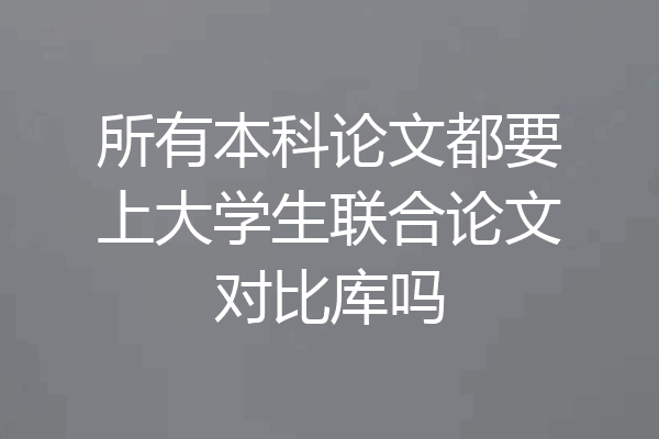 所有本科论文都要上大学生联合论文对比库吗