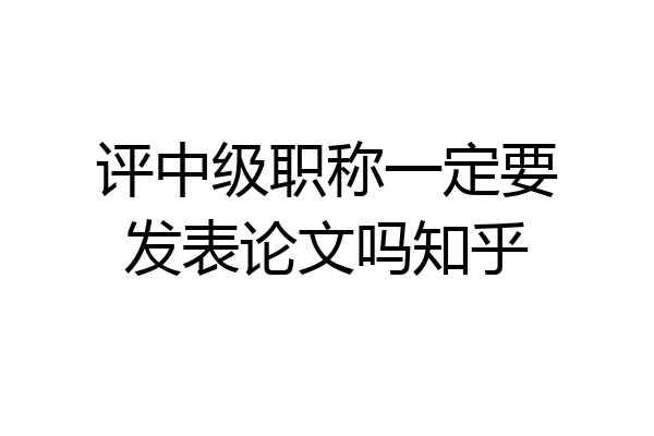 评中级职称一定要发表论文吗知乎