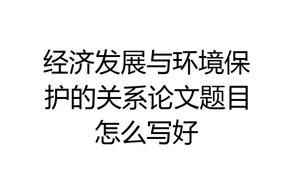 经济发展与环境保护的关系论文题目怎么写好