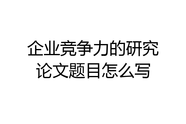 企业竞争力的研究论文题目怎么写