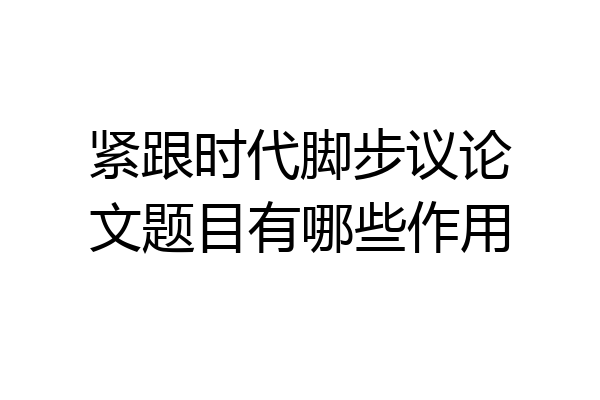 紧跟时代脚步议论文题目有哪些作用
