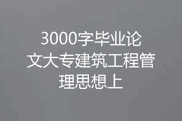 3000字毕业论文大专建筑工程管理思想上