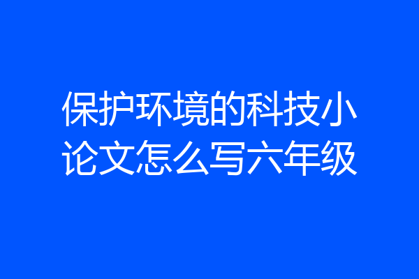 保护环境的科技小论文怎么写六年级