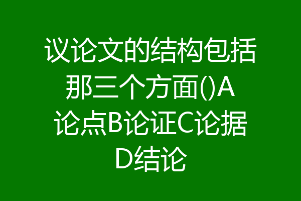 议论文的结构包括那三个方面()A论点B论证C论据D结论