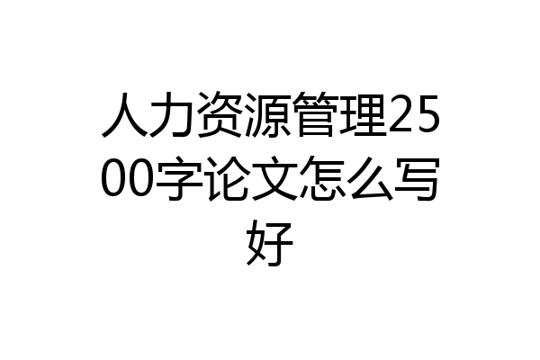 人力资源管理2500字论文怎么写好