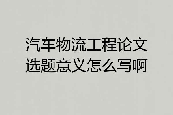 汽车物流工程论文选题意义怎么写啊