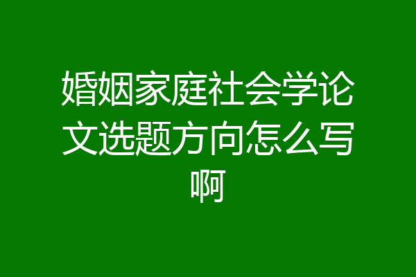 婚姻家庭社会学论文选题方向怎么写啊
