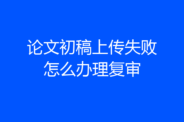 论文初稿上传失败怎么办理复审