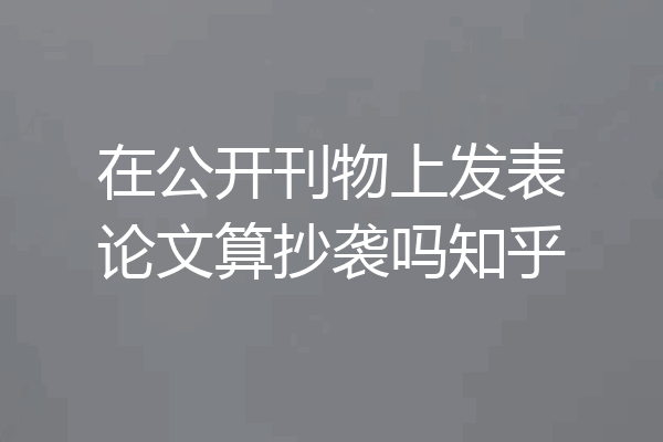 在公开刊物上发表论文算抄袭吗知乎