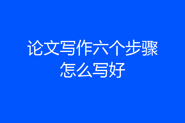 论文写作六个步骤怎么写好