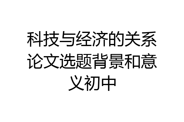 科技与经济的关系论文选题背景和意义初中