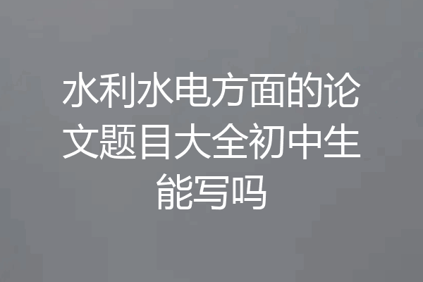 水利水电方面的论文题目大全初中生能写吗