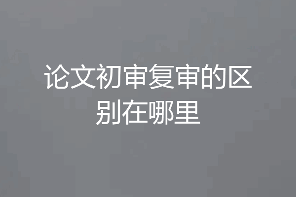 论文初审复审的区别在哪里