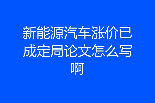 新能源汽车涨价已成定局论文怎么写啊