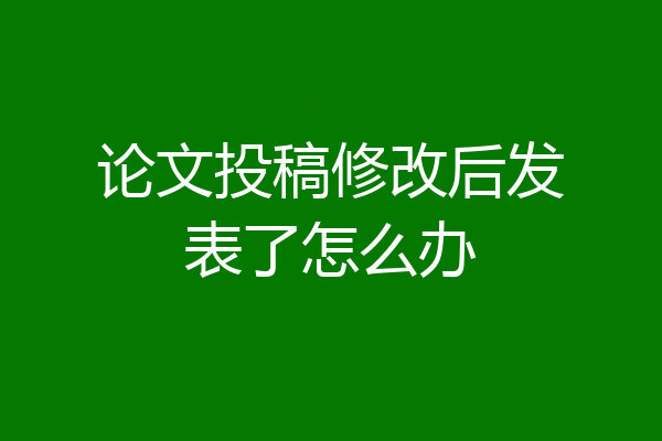 论文投稿修改后发表了怎么办