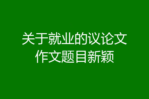 关于就业的议论文作文题目新颖