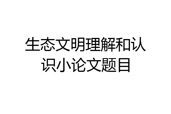 生态文明理解和认识小论文题目