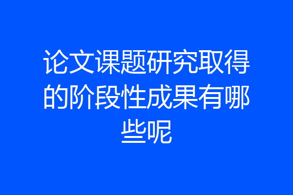 论文课题研究取得的阶段性成果有哪些呢