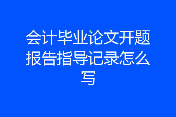 会计毕业论文开题报告指导记录怎么写