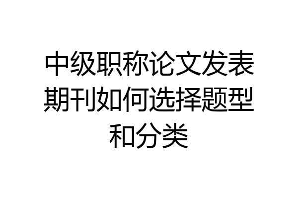 中级职称论文发表期刊如何选择题型和分类