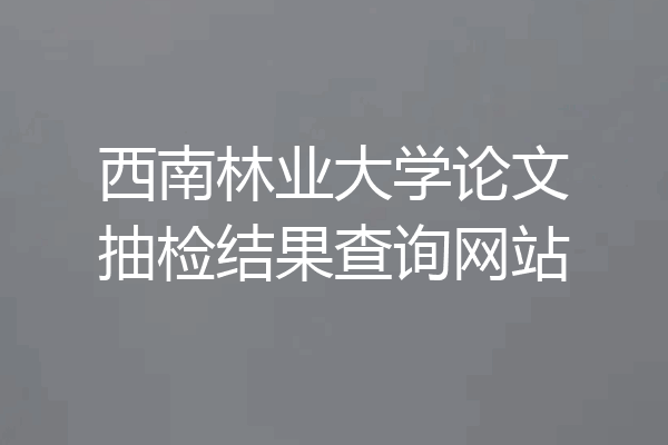 西南林业大学论文抽检结果查询网站