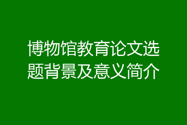 博物馆教育论文选题背景及意义简介