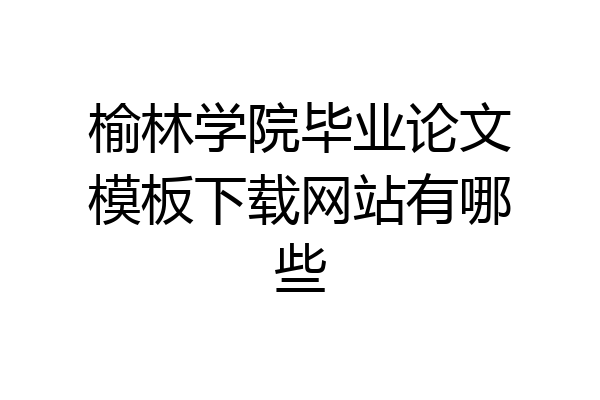 榆林学院毕业论文模板下载网站有哪些