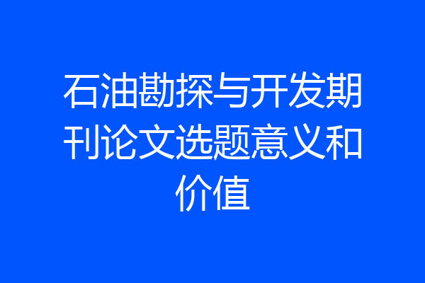 石油勘探与开发期刊论文选题意义和价值