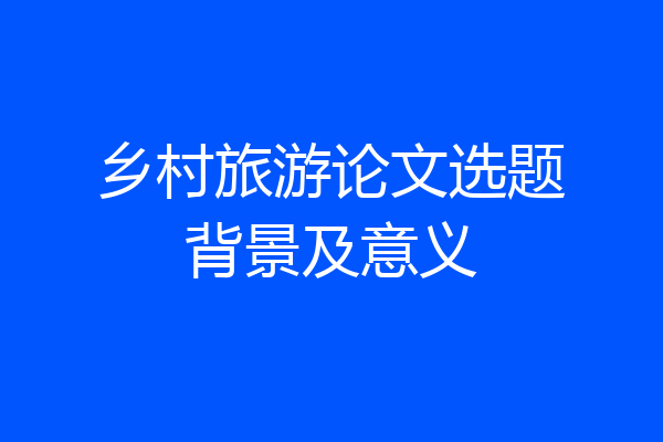 乡村旅游论文选题背景及意义