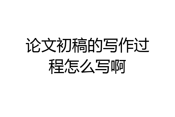 论文初稿的写作过程怎么写啊