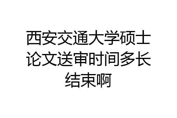 西安交通大学硕士论文送审时间多长结束啊