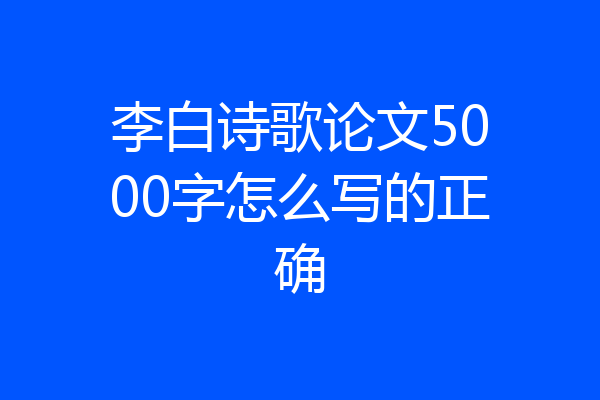 李白诗歌论文5000字怎么写的正确