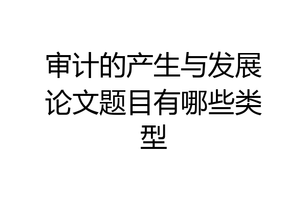 审计的产生与发展论文题目有哪些类型