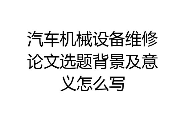 汽车机械设备维修论文选题背景及意义怎么写