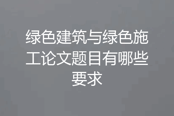绿色建筑与绿色施工论文题目有哪些要求