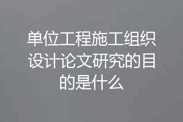 单位工程施工组织设计论文研究的目的是什么