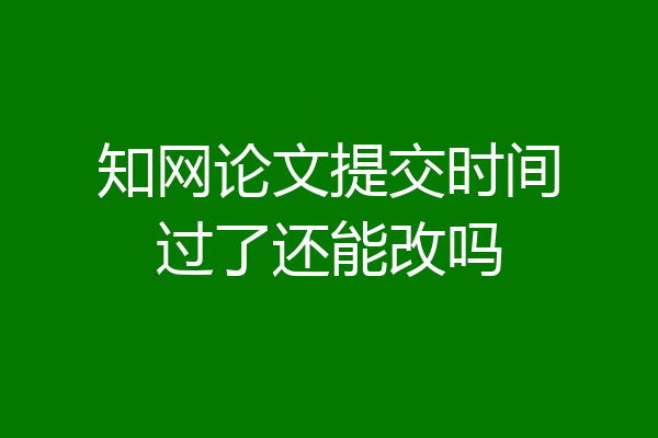 知网论文提交时间过了还能改吗