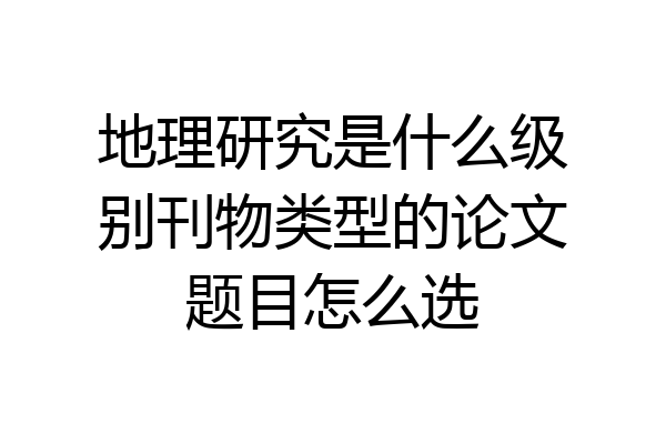 地理研究是什么级别刊物类型的论文题目怎么选