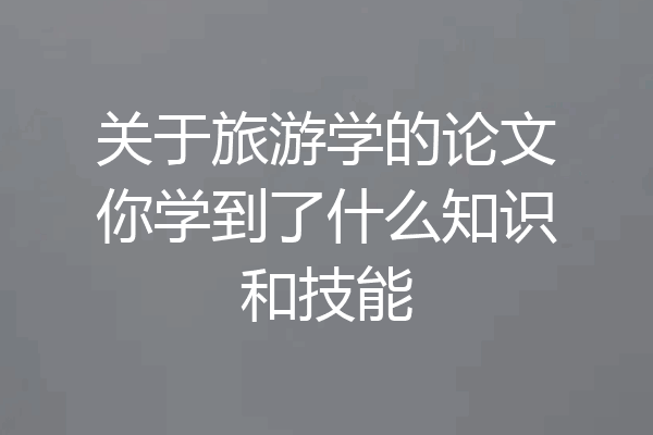 关于旅游学的论文你学到了什么知识和技能