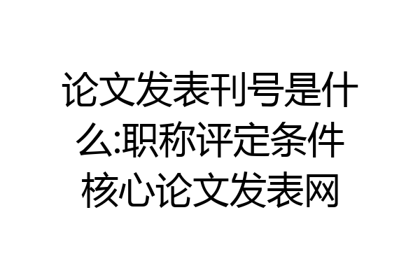 论文发表刊号是什么:职称评定条件核心论文发表网