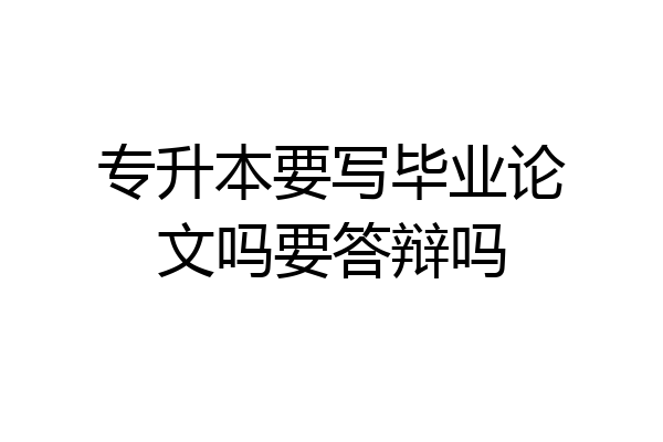 专升本要写毕业论文吗要答辩吗