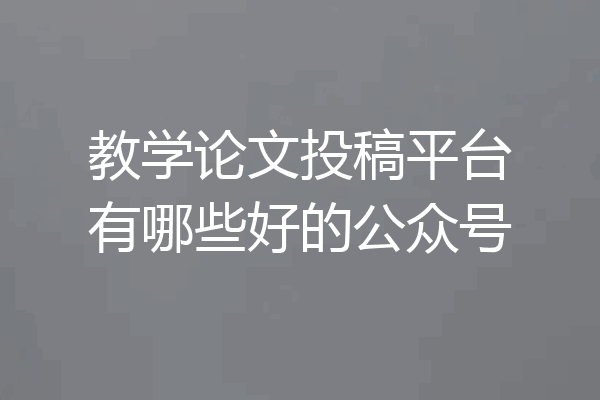 教学论文投稿平台有哪些好的公众号