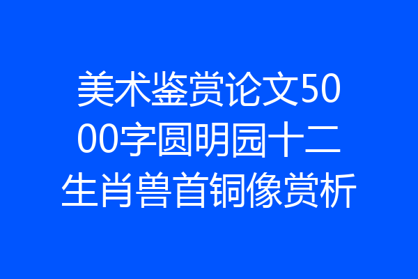 美术鉴赏论文5000字圆明园十二生肖兽首铜像赏析