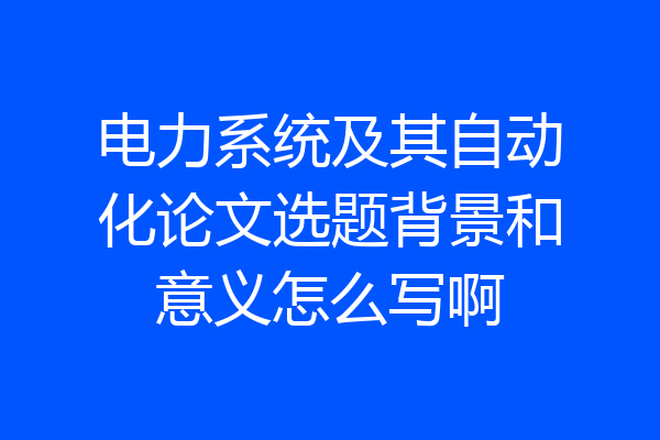 电力系统及其自动化论文选题背景和意义怎么写啊