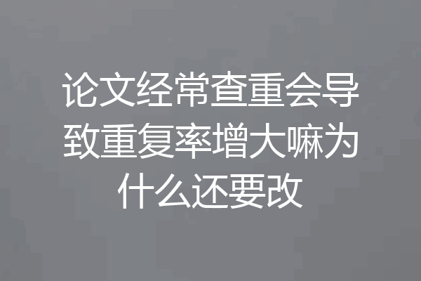 论文经常查重会导致重复率增大嘛为什么还要改