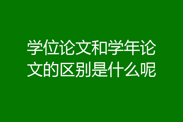 学位论文和学年论文的区别是什么呢