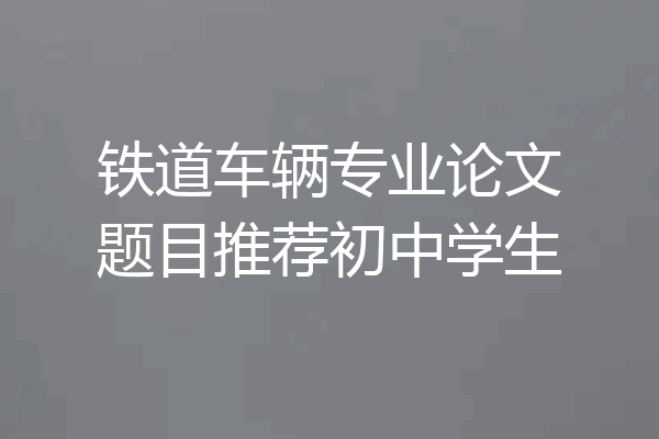 铁道车辆专业论文题目推荐初中学生