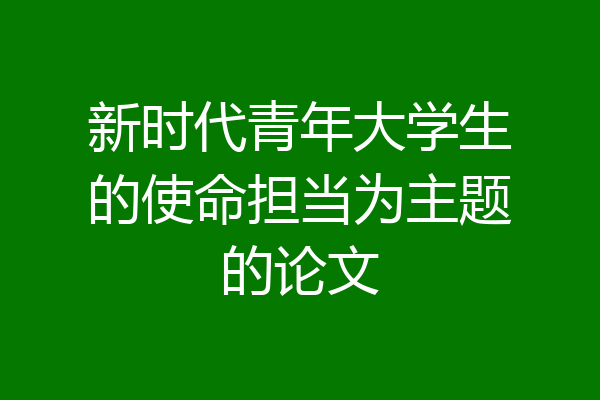 新时代青年大学生的使命担当为主题的论文